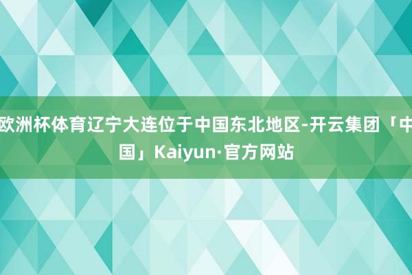 欧洲杯体育辽宁大连位于中国东北地区-开云集团「中国」Kaiy