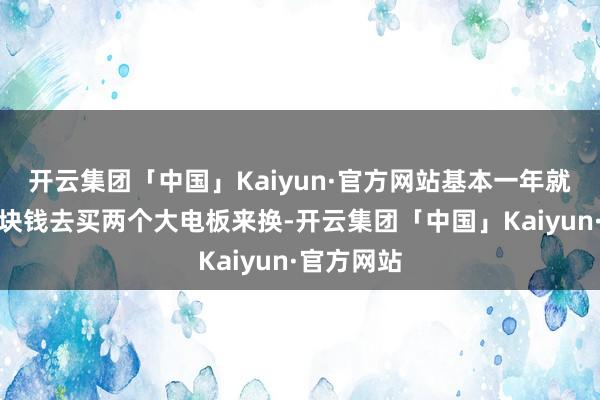 开云集团「中国」Kaiyun·官方网站基本一年就要花七八块钱去买两个大电板来换-开云集团「中国」Kaiyun·官方网站