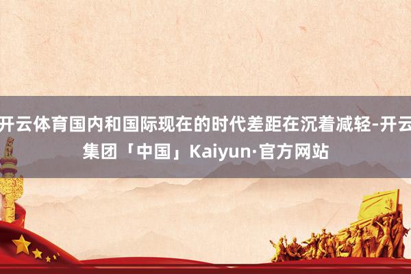 开云体育国内和国际现在的时代差距在沉着减轻-开云集团「中国」Kaiyun·官方网站