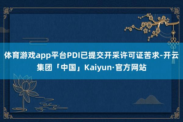 体育游戏app平台PDI已提交开采许可证苦求-开云集团「中国」Kaiyun·官方网站