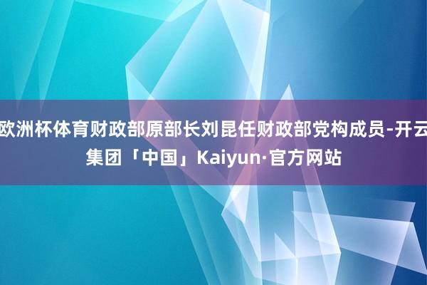 欧洲杯体育财政部原部长刘昆任财政部党构成员-开云集团「中国」Kaiyun·官方网站