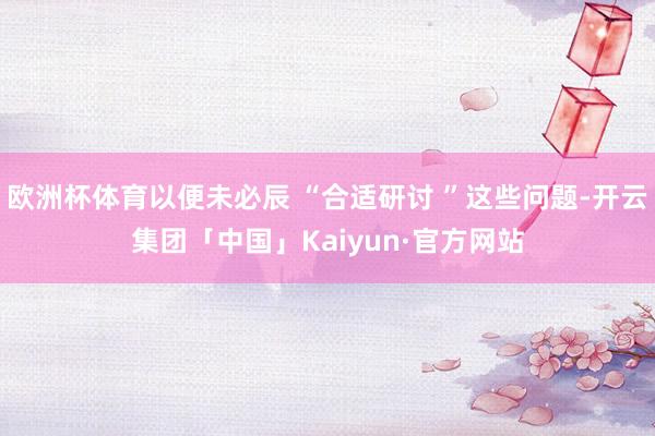 欧洲杯体育以便未必辰 “合适研讨 ”这些问题-开云集团「中国」Kaiyun·官方网站