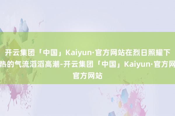 开云集团「中国」Kaiyun·官方网站在烈日照耀下炎热的气流