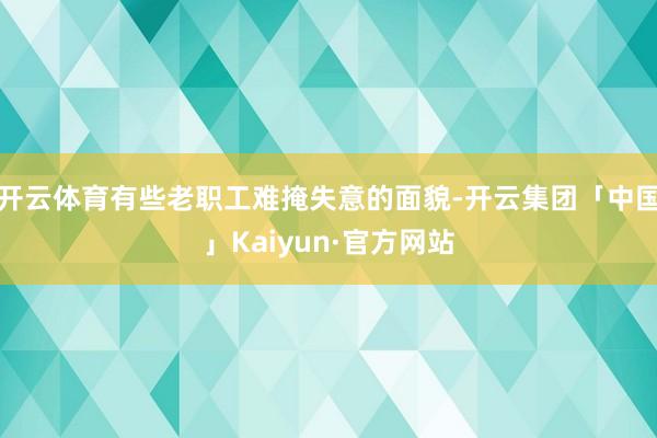 开云体育有些老职工难掩失意的面貌-开云集团「中国」Kaiyu