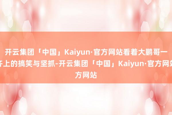 开云集团「中国」Kaiyun·官方网站看着大鹏哥一齐上的搞笑