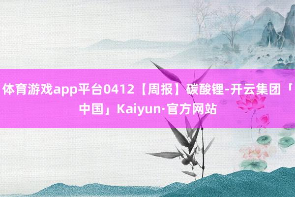体育游戏app平台0412【周报】碳酸锂-开云集团「中国」K