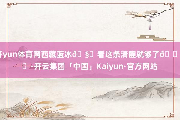 开yun体育网西藏蓝冰🧊看这条清醒就够了🏔️-开云集团「中国