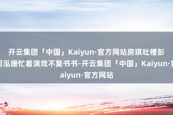 开云集团「中国」Kaiyun·官方网站房琪吐槽彭小苒和何泓姗