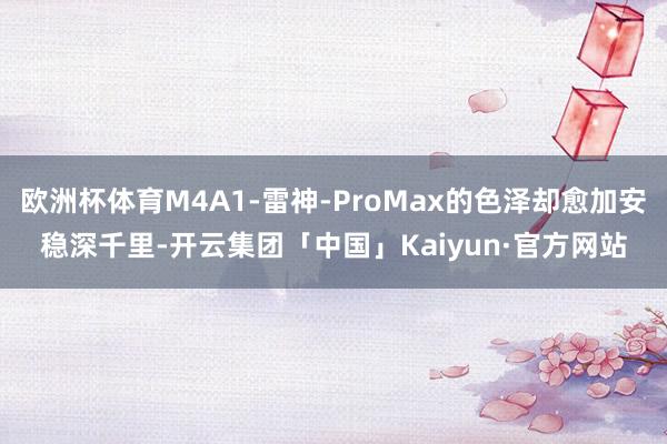 欧洲杯体育M4A1-雷神-ProMax的色泽却愈加安稳深千里