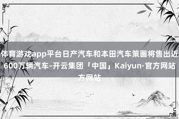 体育游戏app平台日产汽车和本田汽车策画将售出近600万辆汽