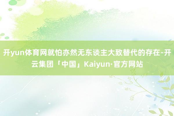 开yun体育网就怕亦然无东谈主大致替代的存在-开云集团「中国