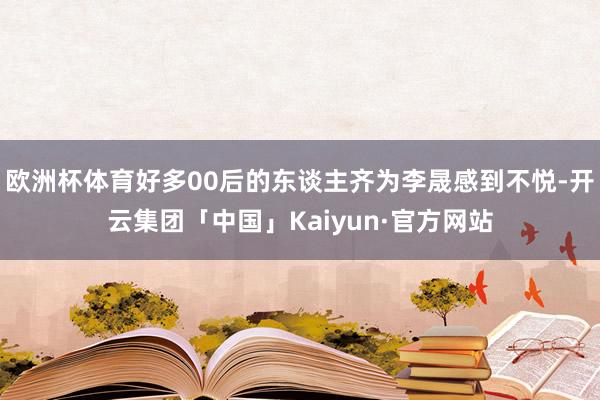 欧洲杯体育好多00后的东谈主齐为李晟感到不悦-开云集团「中国