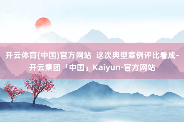 开云体育(中国)官方网站  这次典型案例评比看成-开云集团「