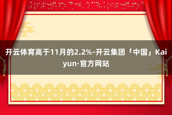 开云体育高于11月的2.2%-开云集团「中国」Kaiyun·