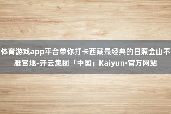 体育游戏app平台带你打卡西藏最经典的日照金山不雅赏地-开云