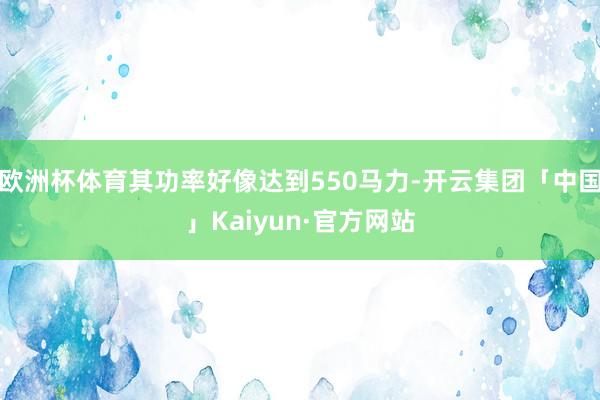 欧洲杯体育其功率好像达到550马力-开云集团「中国」Kaiy