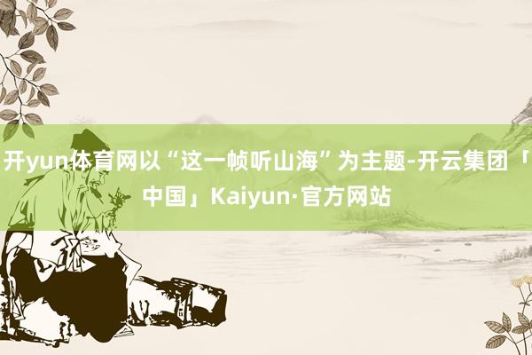开yun体育网以“这一帧听山海”为主题-开云集团「中国」Ka