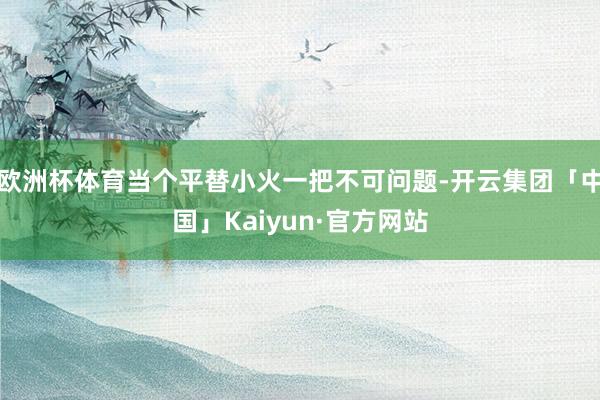 欧洲杯体育当个平替小火一把不可问题-开云集团「中国」Kaiy