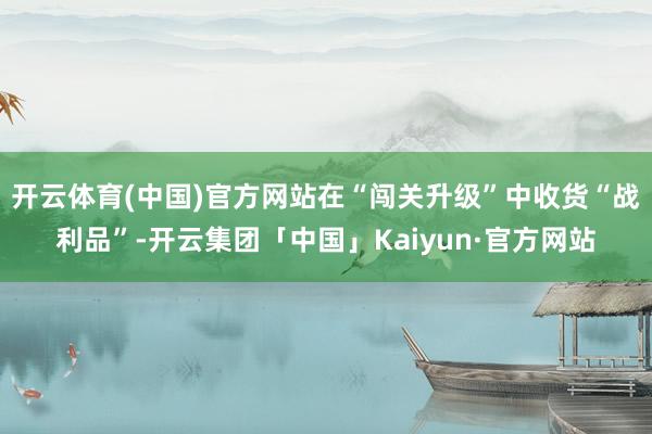开云体育(中国)官方网站在“闯关升级”中收货“战利品”-开云