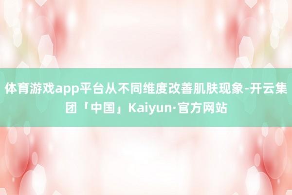 体育游戏app平台从不同维度改善肌肤现象-开云集团「中国」K