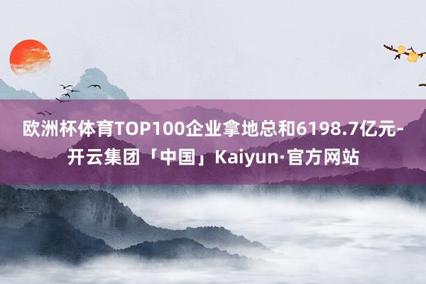 欧洲杯体育TOP100企业拿地总和6198.7亿元-开云集团