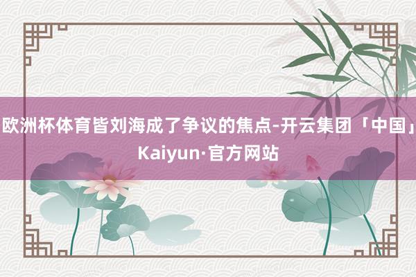 欧洲杯体育皆刘海成了争议的焦点-开云集团「中国」Kaiyun