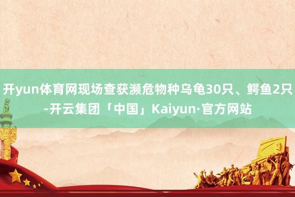 开yun体育网现场查获濒危物种乌龟30只、鳄鱼2只-开云集团