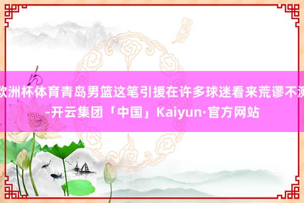 欧洲杯体育青岛男篮这笔引援在许多球迷看来荒谬不测-开云集团「